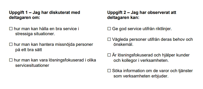 Checklista med checkboxar. Texten lyder: Uppgift 1 – jag har diskuterat med deltagaren om: "Checkbox". Hur man kan hålla en bra service i stressiga situationer. "Checkbox". Hur man kan hantera missnöjda personer på ett bra sätt. "Checkbox". Hur man kan vara lösningsfokuserad i olika servicesituationer. Uppgift 2, jag har observerat att deltagaren kan: "Checkbox". Ge god service utifrån riktlinjer. "Checkbox". Vägleda personer utifrån deras behov och önskemål. "Checkbox". Är lösningsfokuserade och hjälper kunder och kollegor i verksamheten. "Checkbox". Söka information om de varor och tjänster som verksamheten erbjuder
